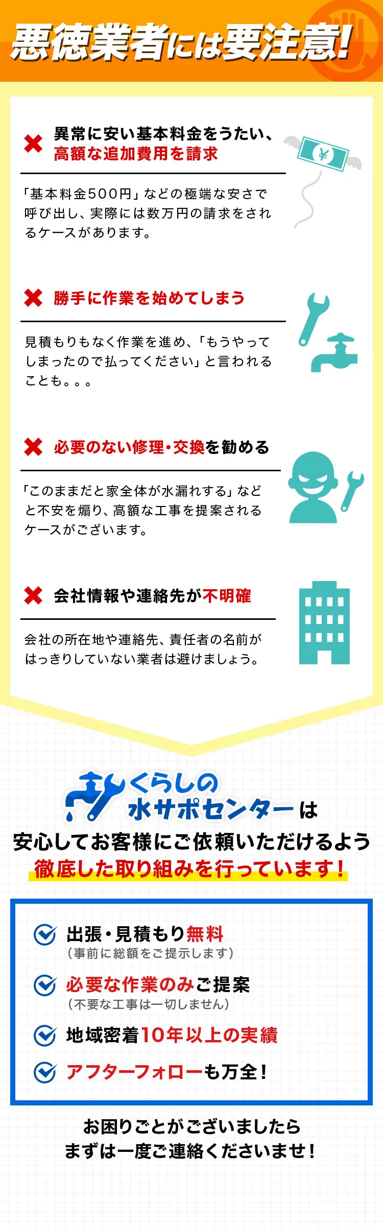 悪徳業者には要注意！,異常に安い基本料金をうたい、高額な追加費用を請求,勝手に作業を始めてしまう,必要のない修理・交換を勧める,会社情報や連絡先が不明確