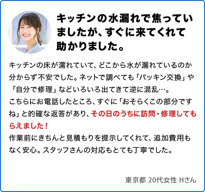 キッチンの水漏れで焦っていましたが、すぐに来てくれて助かりました。キッチンの床が濡れていて、どこから水が漏れているのか分からず不安でした。ネットで調べても「パッキン交換」や「自分で修理」などいろいろ出てきて逆に混乱…。こちらにお電話したところ、すぐに「おそらくこの部分ですね」と的確な返答があり、その日のうちに訪問・修理してもらえました！作業前にきちんと見積もりを提示してくれて、追加費用もなく安心。スタッフさんの対応もとても丁寧でした。