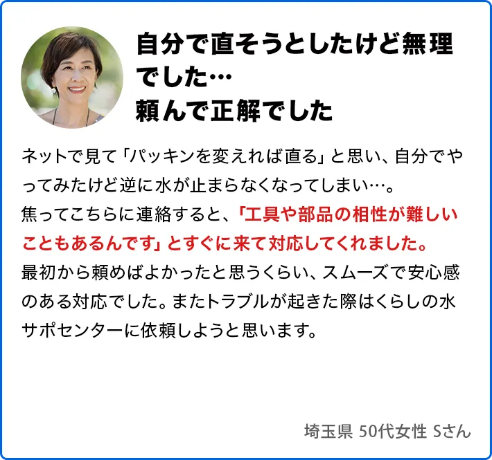 自分で直そうとしたけど無理でした…頼んで正解でした。ネットで見て「パッキンを変えれば直る」と思い、自分でやってみたけど逆に水が止まらなくなってしまい…。焦ってこちらに連絡すると、「工具や部品の相性が難しいこともあるんです」とすぐに来て対応してくれました。最初から頼めばよかったと思うくらい、スムーズで安心感のある対応でした。またトラブルが起きた際はくらしの水サポセンターに依頼しようと思います。